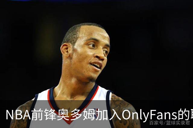 NBA前锋奥多姆加入OnlyFans的职业转型探讨
